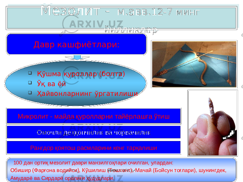  Мезолит - м.авв. 12 - 7 минг йилликлар  Қўшма қуроллар ( болта )  Ўқ ва ёй  Ҳайвонларнинг ўргатилиши Микролит - майда қуролларни тайёрлашга ўтиш Омочли деҳқончилик ва чорвачилик 100 дан ортиқ мезолит д а ври манзилгоҳлари очилган, улардан : Обишир (Ф а р ғо на водийси ), К ў шилиш (Т о шкент), Мачай (Б о йсун тоғл а ри ) , шунингдек, Амудар ё ва С и рдар ё оралиғи ҳудудлари. Давр кашфиётлари: Рангдор қоятош расмларини кенг тарқалиши www.arxiv.uz0A 1A1418 08 0B 3940 33 3108 0B 0704 0A 