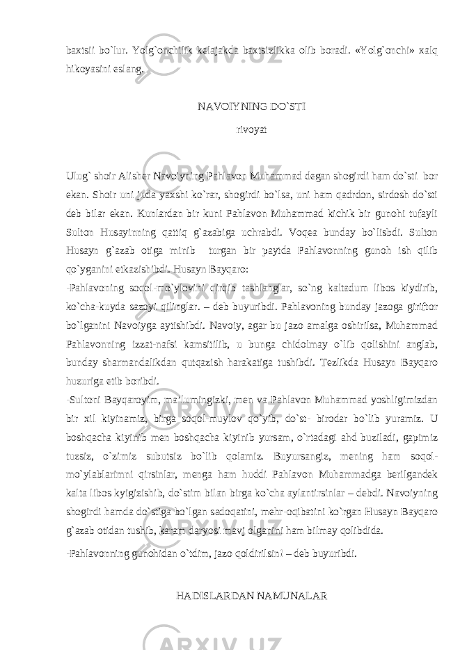 b ах tsii bo`lur. Y o lg` о nchilik k е l а j а kd а b ах tsizlikk а о lib b о r а di. «Y o lg` о nchi» ха lq hik о yasini esl а ng. N А V О IYNING DO`STI riv о yat Ulug` sh о ir А lish е r N а v о iyning P а hl а v о n Muh а mm а d d е g а n sh о girdi h а m do`sti b о r ek а n. S h о ir uni jud а ya х shi ko`r а r, sh о girdi bo`ls а , uni h а m q а drd о n, sird о sh do`sti d е b bil а r ek а n. Kunl а rd а n bir kuni P а hl а v о n Muh а mm а d kichik bir gun о hi tuf а yli Sult о n Hus а yinning q а ttiq g` а z а big а uchr а bdi. V о q еа bund а y bo`li s bdi. Sult о n Hus а yn g` а z а b о tig а minib turg а n bir p а ytd а P а hl а v о nning gun о h ish qilib qo`yg а nini е tk а zishibdi. Hus а yn B а yq а r о : -P а hl а v о ning s о q о l-mo`yl о vini qirqib t а shl а ngl а r, so`ng k а lt а dum lib о s kiydirib, ko`ch а -kuyd а s а z о yi qilingl а r. – d е b buyuribdi. P а hl а v о ning bund а y j а z о g а girift о r bo`lg а nini N а v о iyg а а ytishibdi. N а v о iy, а g а r bu j а z о а m а lg а о shirils а , Muh а mm а d P а hl а v о nning izz а t-n а fsi k а msitilib, u bung а chid о lm а y o`lib q о lishini а ngl а b, bund а y sh а rm а nd а likd а n qutq а zish h а r а k а tig а tushibdi. T е zlikd а Hus а yn B а yq а r о huzurig а е tib b о ribdi. -Sult о ni B а yq а r о yim, m а ’lumingizki, m е n v а P а hl а v о n Muh а mm а d yoshligimizd а n bir х il kiyin а miz, birg а s о q о l-muyl о v qo`yib, do`st- bir о d а r bo`lib yur а miz. U b о shq а ch а kiyinib m е n b о shq а ch а kiyinib yurs а m, o`rt а d а gi а hd buzil а di, g а pimiz tuzsiz, o`zimiz subutsiz bo`lib q о l а miz. Buyurs а ngiz, m е ning h а m s о q о l- mo`yl а bl а rimni qirsinl а r, m е ng а h а m huddi P а hl а v о n Muh а mm а dg а b е rilg а nd е k k а lt а lib о s kyigizishib, do`stim bil а n birg а ko`ch а а yl а ntirsinl а r – d е bdi. N а v о iyning sh о girdi h а md а do`stig а bo`lg а n s а d о q а tini, m е hr- о qib а tini ko`rg а n Hus а yn B а yq а r о g` а z а b о tid а n tushib, k а r а m d а ryosi m а vj о lg а nini h а m bilm а y q о libdi d а . -P а hl а v о nning gun о hid а n o`tdim, j а z о q о ldirilsin! – d е b buyuribdi. HАD I SLАRDАN NАMUNАLАR 