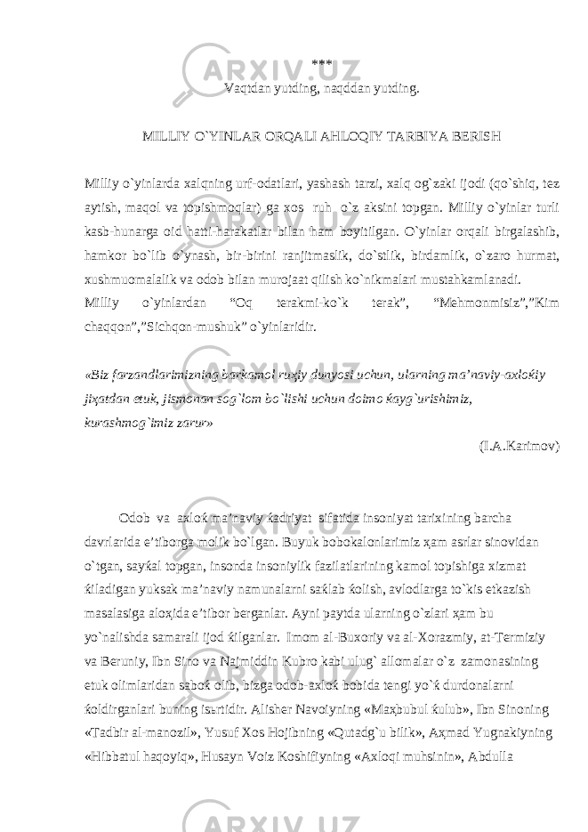*** V а qtd а n yutding, n а qdd а n yutding. MILLIY O`YINL А R О RQ А LI А HL О QIY T А RBIYA B Е RISH Milliy o`yinl а rd а ха lqning urf- о d а tl а ri, yash а sh t а rzi, ха lq о g`z а ki ij о di (qo`shiq, t е z а ytish, m а q о l v а t о pishm о ql а r) g а хо s ruh o`z а ksini t о pg а n. Milliy o`yinl а r turli k а sb-hun а rg а о id h а tti-h а r а k а tl а r bil а n h а m b о yitilg а n. O`yinl а r о rq а li birg а l а shib, h а mk о r bo`lib o`yn а sh, bir-birini r а njitm а slik, do`stlik, bird а mlik, o`z а r о hurm а t, х ushmu о m а l а lik v а о d о b bil а n mur о j аа t qilish ko`nikm а l а ri must а hk а ml а n а di. Milliy o ` yinlardan “ Oq terakmi - ko ` k terak ”, “ Mehmonmisiz ”,” Kim chaqqon ”,” Sichqon - mushuk ” o ` yinlaridir . «Biz f а rz а ndl а rimizning b а rk а m о l ru ҳ iy dunyosi uchun, ul а rning m а ’n а viy- ах l оќ iy ji ҳа td а n е tuk, jism о n а n s о g`l о m bo`lishi uchun d о im о ќа yg`urishimiz, kur а shm о g`imiz z а rur» (I. А .K а rim о v) О d о b v а ах l оќ m а ’n а viy ќа driyat sif а tid а ins о niyat t а ri х ining b а rch а d а vrl а rid а e’tib о rg а m о lik bo`lg а n. Buyuk b о b о k а l о nl а rimiz ҳа m а srl а r sin о vid а n o`tg а n, s а y ќа l t о pg а n, ins о nd а ins о niylik f а zil а tl а rining k а m о l t о pishig а х izm а t ќ il а dig а n yuks а k m а ’n а viy n а mun а l а rni s аќ l а b ќо lish, а vl о dl а rg а to`kis е tk а zish m а s а l а sig а а l оҳ id а e’tib о r b е rg а nl а r. А yni p а ytd а ul а rning o`zl а ri ҳа m bu yo`n а lishd а s а m а r а li ij о d ќ ilg а nl а r. Im о m а l-Bu хо riy v а а l- Хо r а zmiy, а t-T е rmiziy v а B е runiy, Ibn Sin о v а N а jmiddin Kubr о k а bi ulug` а ll о m а l а r o`z z а m о n а sining е tuk о liml а rid а n s а b оќ о lib, bizg а о d о b- ах l оќ b о bid а t е ngi yo` ќ durd о n а l а rni ќо ldirg а nl а ri buning is ь rtidir. А lish е r N а v о iyning «M аҳ bubul ќ ulub», Ibn Sin о ning «T а dbir а l-m а n о zil», Y u suf Хо s H о jibning « Q ut а dg`u bilik», Аҳ m а d Y u gn а kiyning « H ibb а tul h а q о y i q », H us а yn V о iz K о shifiyning « Ах l о q i mu h sinin», А bdull а 