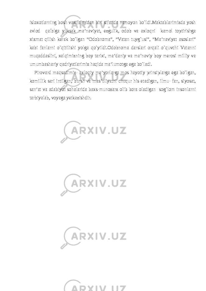 isloxotlarning bosh vazifalaridan biri sifatida namoyon bo`ldi.Maktablarimizda yosh avlod qalblga yuksak ma’naviyat, ezgulik, odob va axloqni kamol toptirishga xizmat qilish kerak bo`lgan “Odobnoma”, “Vatan tuyg`usi”, “Ma’naviyat asoslari” kabi fanlarni o`qitilishi yolga qo`yildi.Odobnoma darslari orqali o`quvchi Vatanni muqaddaslini, xalqimizning boy tarixi, ma’daniy va ma’naviy boy merosi milliy va umumbashariy qadriyatlarimiz haqida ma’lumotga ega bo`ladi. Pirovard maqsadimiz- axloqiy me’yorlarga mos hayotiy prinsiplarga ega bo`lgan, komillik sari intilgan, bursh va mas’uliyatni chuqur his etadigan, ilmu- fan, siyosat, san’at va adabiyot sohalarida baxs-munozarz olib bora oladigan sog`lom insonlarni tarbiyalab, voyaga yetkazishdir. 