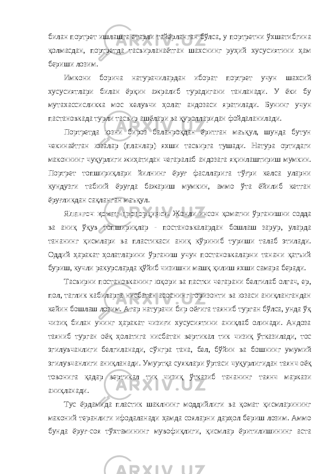 билан портрет ишлашга етарли тайёрланган бўлса, у портретни ўхшатибгина қолмасдан, портретда тасвирланаётган шахснинг руҳий хусусиятини ҳам бериши лозим. Имкони борича натурачилардан иборат портрет учун шахсий хусусиятлари билан ёрқин ажралиб турадигани танланади. У ёки бу мутахассисликка мос келувчи ҳолат андозаси яратилади. Бунинг учун пастановкада турли тасвир ашёлари ва қуролларидан фойдаланилади. Портретда юзни бироз баланроқдан ёритган маъқул, шунда бутун чекинаётган юзалар (планлар) яхши тасвирга тушади. Натура ортидаги маконнинг чуқурлиги жиҳатидан чегаралаб андозага яқинлаштириш мумкин. Портрет топшириқлари йилнинг ёруғ фаслларига тўғри келса уларни кундузги табиий ёруғда бажариш мумкин, аммо ўта ёйилиб кетган ёруғликдан сақланган маъқул. Яланғоч қомат пропорцияси. Жонли инсон қоматни ўрганишни содда ва аниқ ўқув топшириқлар - постановкалардан бошлаш зарур, уларда тананинг қисмлари ва пластикаси аниқ кўриниб туриши талаб этилади. Оддий ҳаракат ҳолатларини ўрганиш учун постановкаларни танани қатъий буриш, кучли ракурсларда қўйиб чизишни машқ қилиш яхши самара беради. Тасвирни постановканинг юқори ва пастки чегарани белгилаб олгач, ер, пол, таглик кабиларга нисбатан асоснинг горизонти ва юзаси аниқлангандан кейин бошлаш лозим. Агар натурачи бир оёғига таяниб турган бўлса, унда ўқ чизиқ билан унинг ҳаракат чизиғи хусусиятини аниқлаб олинади. Андоза таяниб турган оёқ ҳолатига нисбатан вертикал тик чизиқ ўтказилади, тос эгилувчанлиги белгиланади, сўнгра тана, бел, бўйин ва бошнинг умумий эгилувчанлиги аниқланади. Умуртқа суяклари ўртаси чуқурлигидан таянч оёқ товонига қадар вертикал тик чизиқ ўтказиб тананинг таянч маркази аниқланади. Тус ёрдамида пластик шаклнинг моддийлиги ва қомат қисмларининг маконий теранлиги ифодаланади ҳамда сояларни дарҳол бериш лозим. Аммо бунда ёруғ-соя тўхтамининг мувофиқлиги, қисмлар ёритилишининг аста 