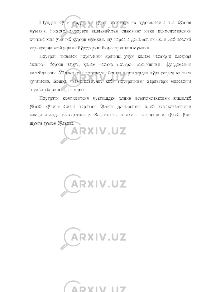 Шундан сўнг гавданинг тўғри конструктив қурилмасига эга бўлиш мумкин. Нихоят, портрети ишланаётган одамнинг ички психологиясини очишга хам уриниб қўриш мумкин. Бу нарсага деталларни яхлитлаб асосий характерли жойларини бўрттириш билан эришиш мумкин. Портрет чизмаси портретни яратиш учун қалам тасвирга алоҳида аҳамият бериш зарур, қалам тасвир портрет яратишнинг фундаменти ҳисобланади. Ўйламангки портретни бошқа нарсалардан кўра тезроқ ва осон тугатасиз. Бошқа чизматасвирлар каби портретнинг характери массасига ээтибор беришингиз керак. Портрети композитсия яратишдан олдин компоновкасини яхшилаб ўйлаб кўринг Сизга керакли бўлган деталларни олиб кераксизларини компоновкада тасвирламанг. Веласкасни кичкина асарларини кўриб ўзиз шунга гумон бўласиз. 