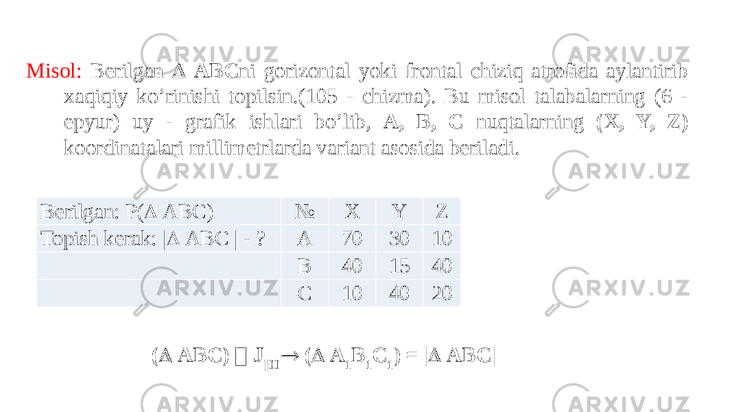   Misol: Berilgan  ABC ni gorizontal yoki frontal chiziq atrofida aylantirib xaqiqiy ko’rinishi topilsin.(105 - chizma). Bu misol talabalarning (6 - epyur) uy - grafik ishlari bo’lib, A, B, C nuqtalarning (X, Y, Z) koordinatalari millimetrlarda variant asosida beriladi.     Berilgan: P(  ABC) № X Y Z Topish kerak: |  ABC | - ? A 70 30 10   B 40 15 40   C 10 40 20 (  ABC)  J ||H  (  A 1 B 1 C 1 ) = |  ABC| 