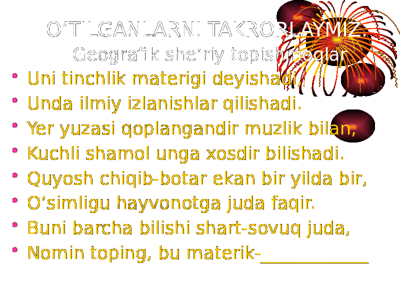 • Uni tinchlik materigi deyishadi, • Unda ilmiy izlanishlar qilishadi. • Yer yuzasi qoplangandir muzlik bilan, • Kuchli shamol unga xosdir bilishadi. • Quyosh chiqib-botar ekan bir yilda bir, • O’simligu hayvonotga juda faqir. • Buni barcha bilishi shart-sovuq juda, • Nomin toping, bu materik-____________ O’TILGANLARNI TAKRORLAYMIZ. Geografik she’riy topishmoqlar 