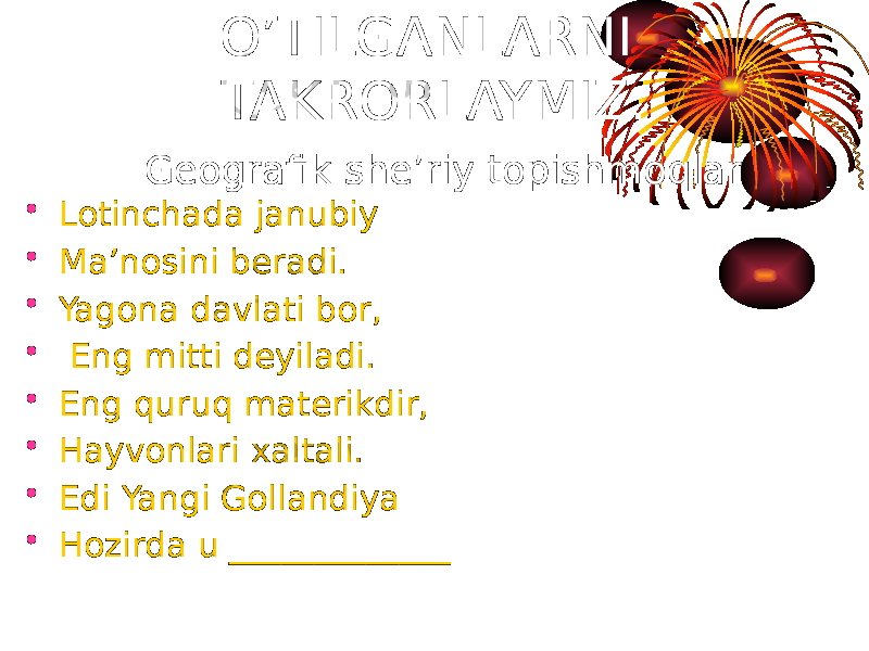 • Lotinchada janubiy • Ma’nosini beradi. • Yagona davlati bor, • Eng mitti deyiladi. • Eng quruq materikdir, • Hayvonlari xaltali. • Edi Yangi Gollandiya • Hozirda u _____________ O’TILGANLARNI TAKRORLAYMIZ. Geografik she’riy topishmoqlar 