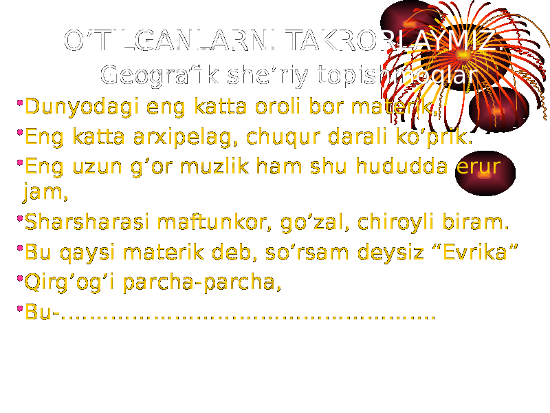 • Dunyodagi eng katta oroli bor materik, • Eng katta arxipelag, chuqur darali ko’prik. • Eng uzun g’or muzlik ham shu hududda erur jam, • Sharsharasi maftunkor, go’zal, chiroyli biram. • Bu qaysi materik deb, so’rsam deysiz “Evrika” • Qirg’og’i parcha-parcha, • Bu-…………………………………………….. O’TILGANLARNI TAKRORLAYMIZ. Geografik she’riy topishmoqlar 