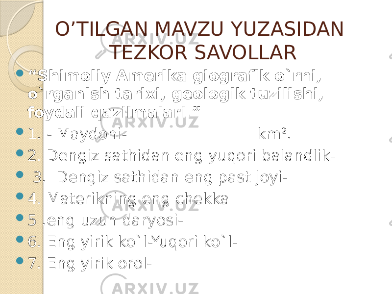 O’TILGAN MAVZU YUZASIDAN TEZKOR SAVOLLAR  “ Shimoliy Amerika giografik o`rni, o`rganish tarixi, geologik tuzilishi, foydali qazilmalari.”  1. - Maydoni- km 2 .  2. Dengiz sathidan eng yuqori balandlik-  3. Dengiz sathidan eng past joyi-  4. Materikning eng chekka  5 .eng uzun daryosi-  6. Eng yirik ko`l-Yuqori ko`l-  7. Eng yirik orol- 