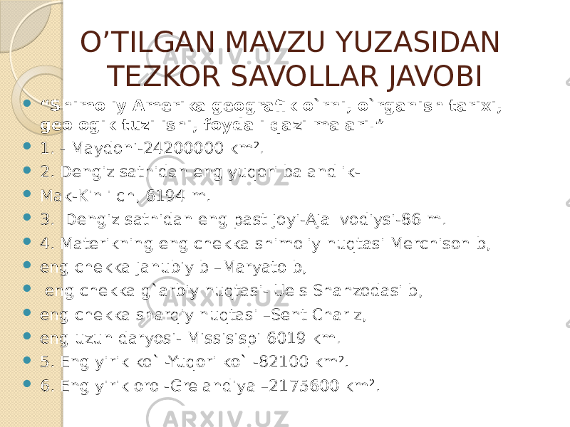 O’TILGAN MAVZU YUZASIDAN TEZKOR SAVOLLAR JAVOBI  “ Shimoliy Amerika gеografik o`rni, o`rganish tarixi, geologik tuzilishi, foydali qazilmalari.”  1. - Maydoni-24200000 km 2 .  2. Dengiz sathidan eng yuqori balandlik-  Mak-Kinli ch, 6194 m.  3. Dengiz sathidan eng past joyi-Ajal vodiysi-86 m.  4. Materikning eng chekka shimoliy nuqtasi Merchison b,  eng chekka janubiy b –Maryato b,  eng chekka g`arbiy nuqtasi- Uels Shahzodasi b,  eng chekka sharqiy nuqtasi –Sent Charlz,  eng uzun daryosi- Missisispi 6019 km.  5. Eng yirik ko`l-Yuqori ko`l-82100 km 2 .  6. Eng yirik orol-Grelandiya –2175600 km 2 . 