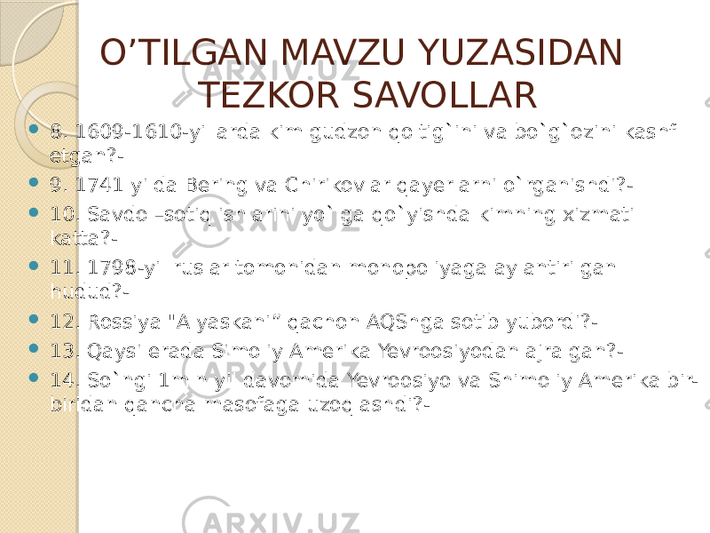 O’TILGAN MAVZU YUZASIDAN TEZKOR SAVOLLAR  8. 1609-1610-yillarda kim gudzon qoltig`ini va bo`g`ozini kashf etgan?-  9. 1741 yilda Bering va Chirikovlar qayerlarni o`rganishdi?-  10. Savdo –sotiq ishlarini yo`lga qo`yishda kimning xizmati katta?-  11. 1798-yil ruslar tomonidan monopoliyaga aylantirilgan hudud?-  12. Rossiya &#34;Alyaskani” qachon AQShga sotib yubordi?-  13. Qaysi erada Simoliy Amerika Yevroosiyodan ajralgan?-  14. So`ngi 1mln yil davomida Yevroosiyo va Shimoliy Amerika bir- biridan qancha masofaga uzoqlashdi?- 