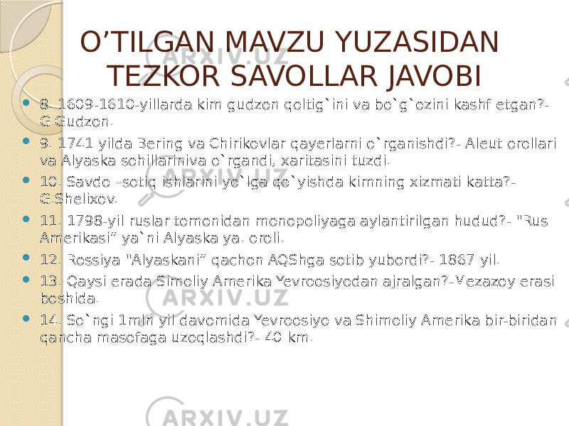 O’TILGAN MAVZU YUZASIDAN TEZKOR SAVOLLAR JAVOBI  8. 1609-1610-yillarda kim gudzon qoltig`ini va bo`g`ozini kashf etgan?- G.Gudzon.  9. 1741 yilda Bering va Chirikovlar qayerlarni o`rganishdi?- Aleut orollari va Alyaska sohillariniva o`rgandi, xaritasini tuzdi.  10. Savdo –sotiq ishlarini yo`lga qo`yishda kimning xizmati katta?- G.Shelixov.  11. 1798-yil ruslar tomonidan monopoliyaga aylantirilgan hudud?- &#34;Rus Amerikasi” ya`ni Alyaska ya. oroli.  12. Rossiya &#34;Alyaskani” qachon AQShga sotib yubordi?- 1867 yil.  13. Qaysi erada Simoliy Amerika Yevroosiyodan ajralgan?-Mezazoy erasi boshida.  14. So`ngi 1mln yil davomida Yevroosiyo va Shimoliy Amerika bir-biridan qancha masofaga uzoqlashdi?- 40 km. 