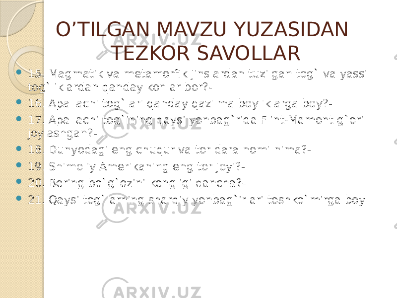 O’TILGAN MAVZU YUZASIDAN TEZKOR SAVOLLAR  15. Magmatik va metamorfik jinslardan tuzilgan tog` va yassi tog`liklardan qanday konlar bor?-  16. Apallachi tog`lari qanday qazilma boyliklarga boy?-  17. Apallachi tog`ining qaysi yonbag`rida Flint-Mamont g`ori joylashgan?-  18. Dunyodagi eng chuqur va tor dara nomi nima?-  19. Shimoliy Amerikaning eng tor joyi?-  20. Bering bo`g`ozini kengligi qancha?-  21. Qaysi tog`larning sharqiy yonbag`irlari toshko`mirga boy 