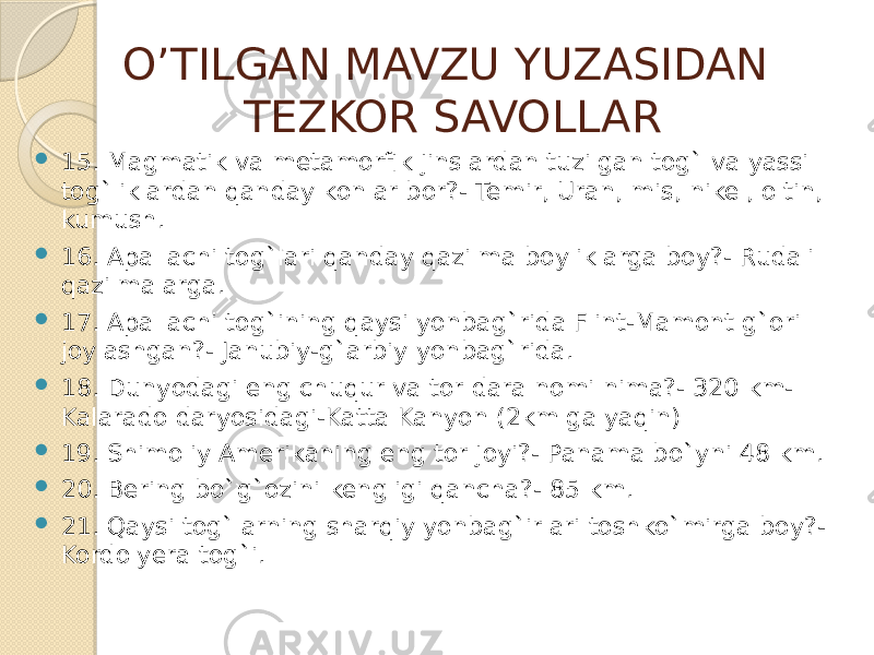 O’TILGAN MAVZU YUZASIDAN TEZKOR SAVOLLAR  15. Magmatik va metamorfik jinslardan tuzilgan tog` va yassi tog`liklardan qanday konlar bor?- Temir, Uran, mis, nikel, oltin, kumush.  16. Apallachi tog`lari qanday qazilma boyliklarga boy?- Rudali qazilmalarga.  17. Apallachi tog`ining qaysi yonbag`rida Flint-Mamont g`ori joylashgan?- Janubiy-g`arbiy yonbag`rida.  18. Dunyodagi eng chuqur va tor dara nomi nima?- 320 km- Kalarado daryosidagi-Katta Kanyon (2km ga yaqin)  19. Shimoliy Amerikaning eng tor joyi?- Panama bo`yni 48 km.  20. Bering bo`g`ozini kengligi qancha?- 85 km.  21. Qaysi tog`larning sharqiy yonbag`irlari toshko`mirga boy?- Kordolyera tog`i. 