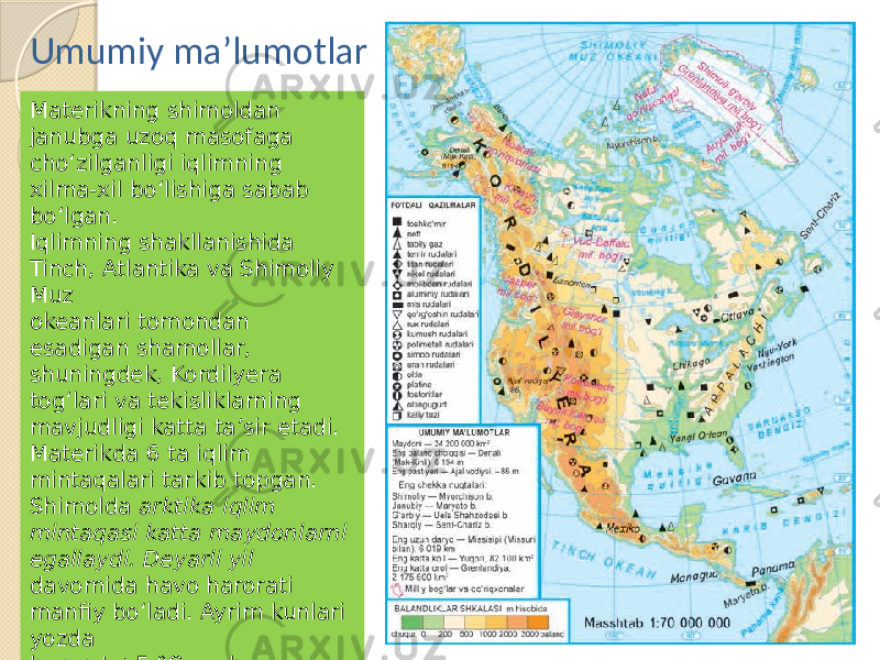 Materikning shimoldan janubga uzoq masofaga cho‘zilganligi iqlimning xilma-xil bo‘lishiga sabab bo‘lgan. Iqlimning shakllanishida Tinch, Atlantika va Shimoliy Muz okeanlari tomondan esadigan shamollar, shuningdek, Kordilyera tog‘lari va tekisliklarning mavjudligi katta ta’sir etadi. Materikda 6 ta iqlim mintaqalari tarkib topgan. Shimolda arktika iqlim mintaqasi katta maydonlarni egallaydi. Deyarli yil davomida havo harorati manfiy bo‘ladi. Ayrim kunlari yozda harorat +5 °C gacha ko‘tariladi, xolos. G‘arbida 50 —100 mm, sharqida esa 300—400 mm gacha yog‘in yog‘adi.Umumiy ma’lumotlar 