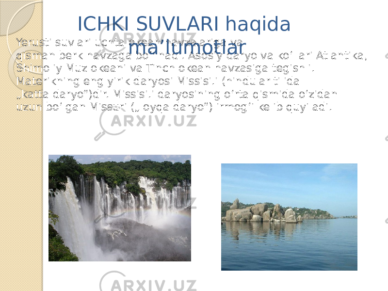 Yerusti suvlari uchta okean havzalariga va qisman berk havzaga bo‘linadi. Asosiy daryo va ko‘llari Atlantika, Shimoliy Muz okeani va Tinch okean havzasiga tegishli. Materikning eng yirik daryosi Missisi.i (hindular tilida „ katta daryo“)dir. Missisi.i daryosining o‘rta qismida o‘zidan uzun bo‘lgan Missuri („loyqa daryo“) irmog‘i kelib quyiladi. ICHKI SUVLARI haqida ma’lumotlar 