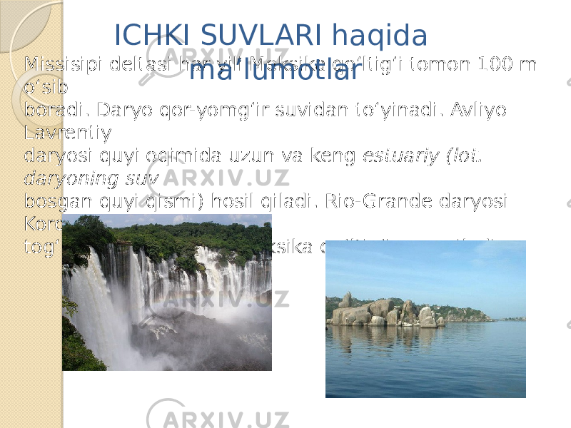 Missisipi deltasi har yili Meksika qo‘ltig‘i tomon 100 m o‘sib boradi. Daryo qor-yomg‘ir suvidan to‘yinadi. Avliyo Lavrentiy daryosi quyi oqimida uzun va keng estuariy (lot. daryoning suv bosgan quyi qismi) hosil qiladi. Rio-Grande daryosi Kordilyera tog‘laridan boshlanib, Meksika qo‘ltig‘iga quyiladi. ICHKI SUVLARI haqida ma’lumotlar 