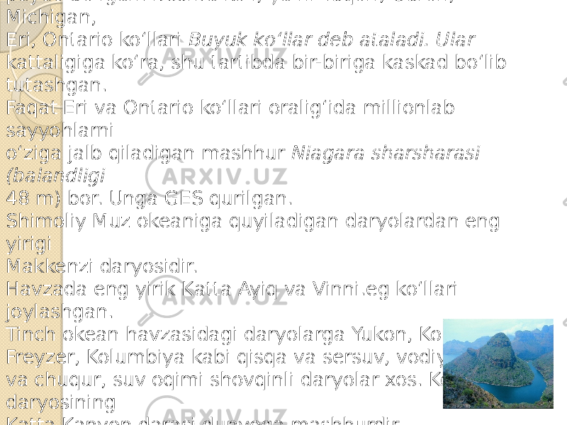 Materik ko‘llari, asosan, qadimgi muz hosil qilgan chuqurliklarda paydo bo‘lgan. Beshta ko‘l, ya’ni Yuqori, Guron, Michigan, Eri, Ontario ko‘llari Buyuk ko‘llar deb ataladi. Ular kattaligiga ko‘ra, shu tartibda bir-biriga kaskad bo‘lib tutashgan. Faqat Eri va Ontario ko‘llari oralig‘ida millionlab sayyohlarni o‘ziga jalb qiladigan mashhur Niagara sharsharasi (balandligi 48 m) bor. Unga GES qurilgan. Shimoliy Muz okeaniga quyiladigan daryolardan eng yirigi Makkenzi daryosidir. Havzada eng yirik Katta Ayiq va Vinni.eg ko‘llari joylashgan. Tinch okean havzasidagi daryolarga Yukon, Kolorado, Freyzer, Kolumbiya kabi qisqa va sersuv, vodiylari tor va chuqur, suv oqimi shovqinli daryolar xos. Kolorado daryosining Katta Kanyon darasi dunyoga mashhurdir. 