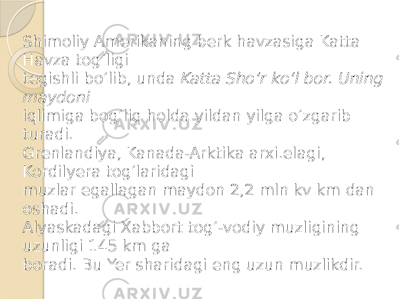 Shimoliy Amerikaning berk havzasiga Katta Havza tog‘ligi tegishli bo‘lib, unda Katta Sho‘r ko‘l bor. Uning maydoni iqlimiga bog‘liq holda yildan yilga o‘zgarib turadi. Grenlandiya, Kanada-Arktika arxi.elagi, Kordilyera tog‘laridagi muzlar egallagan maydon 2,2 mln kv km dan oshadi. Alyaskadagi Xabbort tog‘-vodiy muzligining uzunligi 145 km ga boradi. Bu Yer sharidagi eng uzun muzlikdir. 