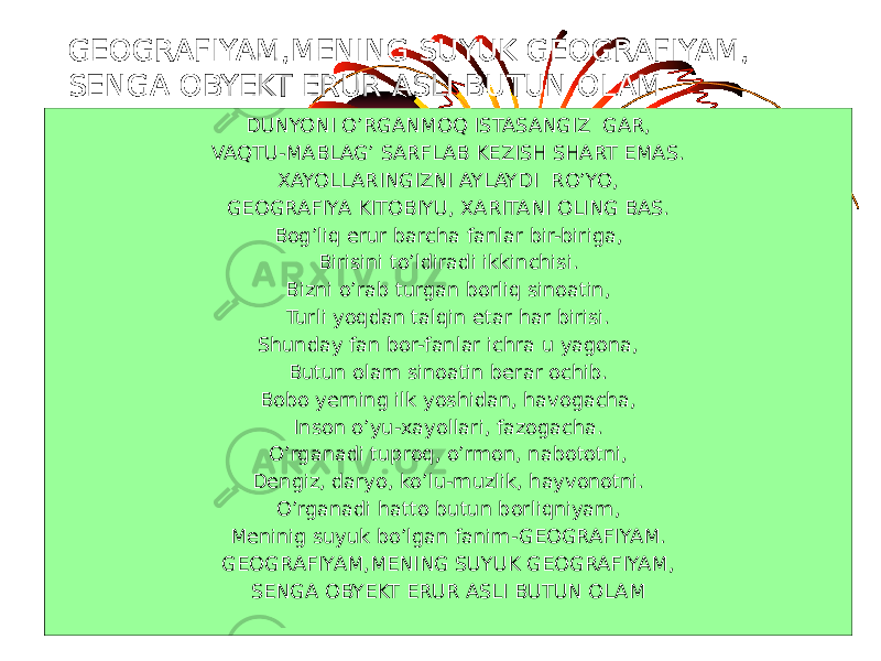 GEOGRAFIYAM,MENING SUYUK GEOGRAFIYAM, SENGA OBYEKT ERUR ASLI BUTUN OLAM DUNYONI O’RGANMOQ ISTASANGIZ GAR, VAQTU-MABLAG’ SARFLAB KEZISH SHART EMAS. XAYOLLARINGIZNI AYLAYDI RO’YO, GEOGRAFIYA KITOBIYU, XARITANI OLING BAS. Bog’liq erur barcha fanlar bir-biriga, Birisini to’ldiradi ikkinchisi. Bizni o’rab turgan borliq sinoatin, Turli yoqdan talqin etar har birisi. Shunday fan bor-fanlar ichra u yagona, Butun olam sinoatin berar ochib. Bobo yerning ilk yoshidan, havogacha, Inson o’yu-xayollari, fazogacha. O’rganadi tuproq, o’rmon, nabototni, Dengiz, daryo, ko’lu-muzlik, hayvonotni. O’rganadi hatto butun borliqniyam, Meninig suyuk bo’lgan fanim-GEOGRAFIYAM. GEOGRAFIYAM,MENING SUYUK GEOGRAFIYAM, SENGA OBYEKT ERUR ASLI BUTUN OLAM 