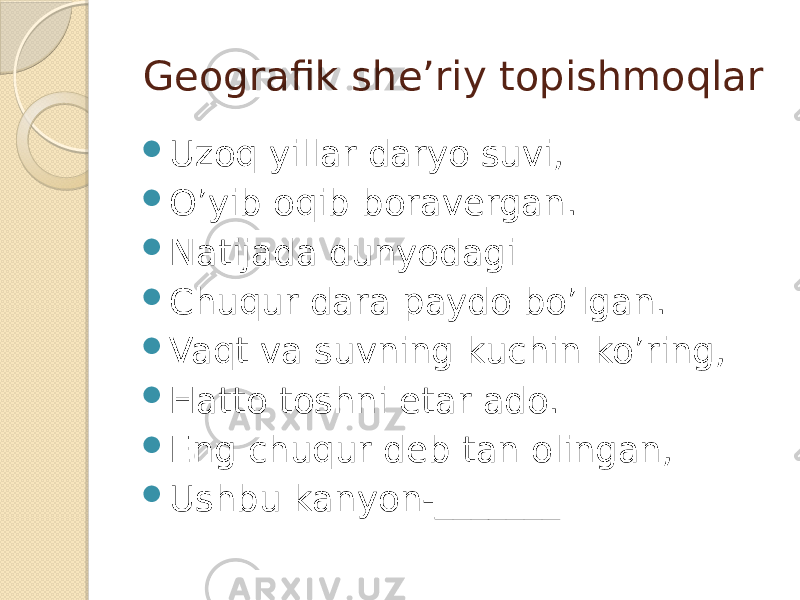 Geografik she’riy topishmoqlar  Uzoq yillar daryo suvi,  O’yib oqib boravergan.  Natijada dunyodagi  Chuqur dara paydo bo’lgan.  Vaqt va suvning kuchin ko’ring,  Hatto toshni etar ado.  Eng chuqur deb tan olingan,  Ushbu kanyon-_______ 