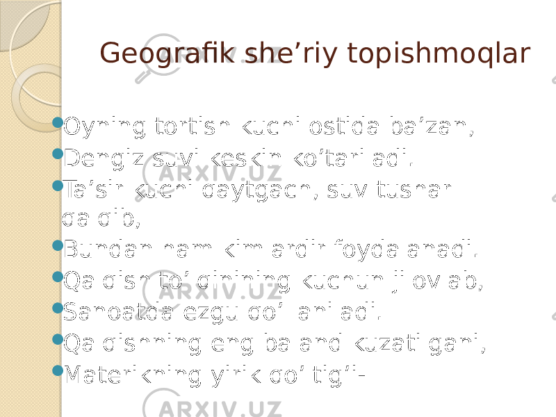 Geografik she’riy topishmoqlar  Oyning tortish kuchi ostida ba’zan,  Dengiz suvi keskin ko’tariladi.  Ta’sir kuchi qaytgach, suv tushar qalqib,  Bundan ham kimlardir foydalanadi.  Qalqish to’lqinining kuchun jilovlab,  Sanoatda ezgu qo’llaniladi.  Qalqishning eng baland kuzatilgani,  Materikning yirik qo’ltig’i- 