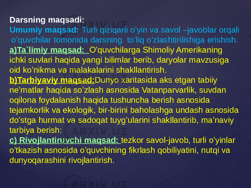 Darsning maqsadi: Umumiy maqsad: Turli qiziqarli o’yin va savol –javoblar orqali o’quvchilar tomonida darsning to’liq o’zlashtirilishiga erishish. a)Ta`limiy maqsad: O’quvchilarga Shimoliy Amerikaning ichki suvlari haqida yangi bilimlar berib, daryolar mavzusiga oid ko’nikma va malakalarini shakllantirish. b)Tarbiyaviy maqsad: Dunyo xaritasida aks etgan tabiiy ne’matlar haqida so’zlash asnosida Vatanparvarlik, suvdan oqilona foydalanish haqida tushuncha berish asnosida tejamkorlik va ekologik, bir-birini baholashga undash asnosida do’stga hurmat va sadoqat tuyg’ularini shakllantirib, ma’naviy tarbiya berish: c) Rivojlantiruvchi maqsad: tezkor savol-javob, turli o’yinlar o’tkazish asnosida o’quvchining fikrlash qobiliyatini, nutqi va dunyoqarashini rivojlantirish. 