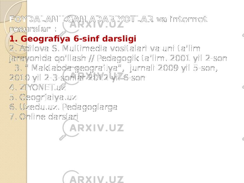 FOYDALANILGAN ADABIYOTLAR va internet resurslar : 1. Geografiya 6-sinf darsligi 2. Adilova S. Multimedia vositalari va uni ta’lim jarayonida qo’llash // Pedagogik ta’lim. 2001 yil 2-son 3. ” Maktabda geografiya”, jurnali 2009 yil 5-son, 2010 yil 2-3-sonlar 2012 yil 6-son 4. ZIYONET.uz 5. Geogrfaiya.uz 6. Uzedu.uz. Pedagoglarga 7. Online darslari 