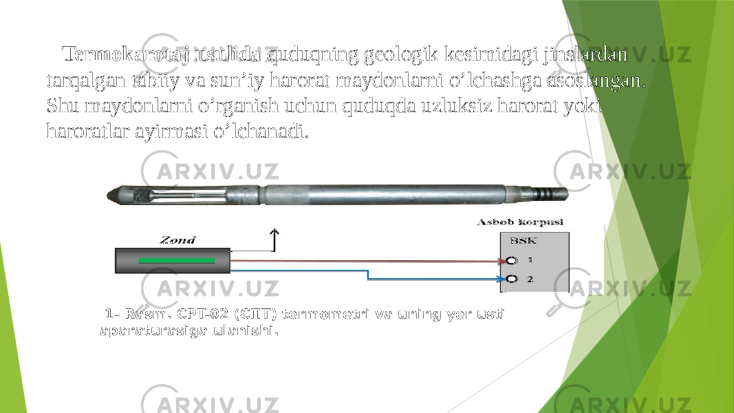  Termokarotaj usulida quduqning geologik kesimidagi jinslardan tarqalgan tabiiy va sunʼiy harorat maydonlarni oʼlchashga asoslangan. Shu maydonlarni oʼrganish uchun quduqda uzluksiz harorat yoki haroratlar ayirmasi oʼlchanadi. 1- Rasm. СPT-02 (СПТ) termometri va uning yer usti aparaturasiga ulanishi. 