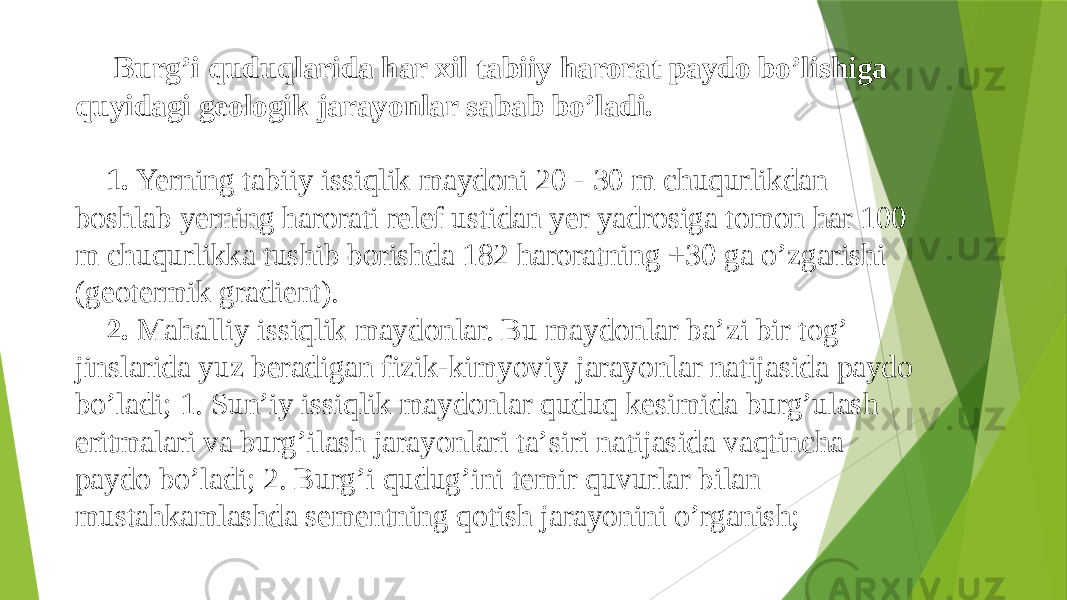  Burgʼi quduqlarida har xil tabiiy harorat paydo boʼlishiga quyidagi geologik jarayonlar sabab boʼladi. 1. Yerning tabiiy issiqlik maydoni 20 - 30 m chuqurlikdan boshlab yerning harorati relef ustidan yer yadrosiga tomon har 100 m chuqurlikka tushib borishda 182 haroratning +30 ga oʼzgarishi (geotermik gradient). 2. Mahalliy issiqlik maydonlar. Bu maydonlar baʼzi bir togʼ jinslarida yuz beradigan fizik-kimyoviy jarayonlar natijasida paydo bo’ladi; 1. Sunʼiy issiqlik maydonlar quduq kesimida burgʼulash eritmalari va burgʼilash jarayonlari taʼsiri natijasida vaqtincha paydo bo’ladi; 2. Burgʼi qudug’ini temir quvurlar bilan mustahkamlashda sementning qotish jarayonini oʼrganish; 