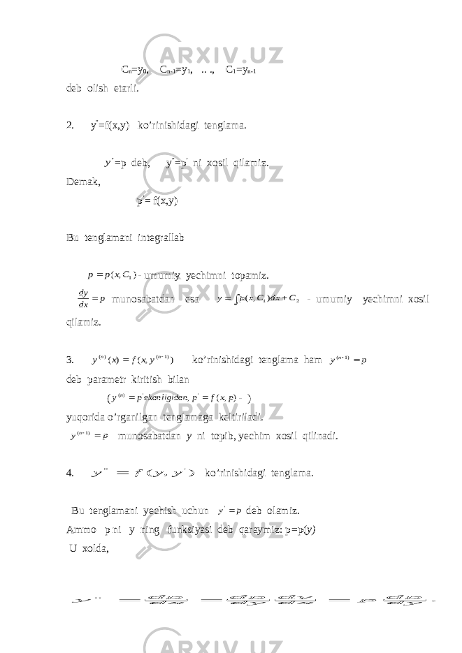  С n =y 0 , C n-1 =y 1 , .. ., C 1 =y n-1 deb olish etarli. 2. y ” =f(x,y) ko’rinishidagi tenglama. y =p deb, y ” =p ’ ni xosil qilamiz. Demak, p ’ = f(x,y) Bu tenglamani integrallab ) , ( 1C x p p - umumiy yechimni topamiz. p dx dy  munosabatdan esa    2 1) , ( C dx C x p y - umumiy yechimni xosil qilamiz. 3. ) , ( ) ( )1 ( )(   n n y x f x y ko’rinishidagi tenglama ham p y n  )1 ( deb parametr kiritish bilan ( ) , ( , &#39; &#39; )( р x f p n ekanligidap yn   - ) yuqorida o’rganilgan tenglamaga keltiriladi. p yn  )1 ( munosabatdan y ni topib, yechim xosil qilinadi. 4. ) , ( &#39; &#34; y y f y  ko’rinishidagi tenglama. Bu tenglamani yechish uchun p y &#39; deb olamiz. Ammo p ni y ning funksiyasi deb qaraymiz: p = p( y) U xolda, . &#34; dydp p dxdy dydp dxdp y    