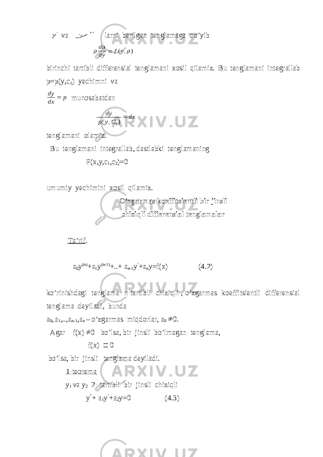  &#39;y va &#34; y larni berilgan tenglamaga qo’yib ) , ( p y f dy dpp  birinchi tartibli differensial tenglamani xosil qilamiz. Bu tenglamani integrallab p=p(y,c 1 ) yechimni va p dx dy  munosabatdan dx C y p dy ) , ( 1 tenglamani olamiz. Bu tenglamani integrallab, dastlabki tenglamaning F(x,y,c 1 ,c 2 )=0 umumiy yechimini xosil qilamiz. O’zgarmas koeffitsientli bir jinsli chiziqli differensial tenglamalar Ta’rif . a 0 y (n) +a 1 y (n-1) +..+ a n-1 y ’ +a n y=f(x) (4.2) ko’rinishdagi tenglama n-tartibli chiziqli , o’zgarmas koeffitsientli differensial tenglama deyiladi, bunda a 0 , . a 1 ,..,a n-1 ,a n – o’zgarmas miqdorlar, a 0  0. Agar f(x)  0 bo’lsa, bir jinsli bo’lmagan tenglama, f(x)  0 bo’lsa, bir jinsli tenglama deyiladi. 1-teorema y 1 va y 2 2- tartibli bir jinsli chiziqli y ” + a 1 y ’ +a 2 y=0 (4.3) 