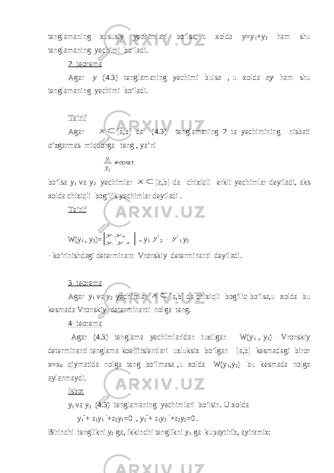 tenglamaning xususiy yechimlari bo’lsa, u xolda y=y 1 +y 2 ham shu tenglamaning yechimi bo’ladi. 2- teorema Agar y (4.3) tenglamaning yechimi bulsa , u xolda cy ham shu tenglamaning yechimi bo’ladi. Ta’rif Agar  х [a,b] da (4.3) tenglamaning 2 ta yechimining nisbati o’zgarmas miqdorga teng , ya’ni сопst у у  2 1 bo’lsa y 1 va y 2 y echimlar  х [ a , b ] da chiziqli erkli y echimlar deyiladi, aks xolda chiziqli bog’lik y echimlar deyiladi . Ta’rif W(y 1 , y 2 )= 2&#39; &#39;1 2 1 у у у у = y 1 y 2 - y 1 y 2 - ko’rinishdagi determinant Vronskiy determinanti deyiladi. 3- teorema Agar y 1 va y 2 yechimlar  х [a,b] da chiziqli bog’liq bo’lsa,u xolda bu kesmada Vronskiy determinanti nolga teng. 4- teorema Agar (4.3) tenglama yechimlaridan tuzilgan W(y 1 , y 2 ) - Vronskiy determinanti tenglama koeffitsientlari uzluksiz bo’lgan [a,b] kesmadagi biror x=x 0 qiymatida nolga teng bo’lmasa ,u xolda W(y 1 ,y 2 ) bu kesmada nolga aylanmaydi. Isbot y 1 va y 2 (4.3) tenglamaning yechimlari bo’lsin. U xolda y 1 ” + a 1 y 1 ’ +a 2 y 1 =0 , y 2 ” + a 1 y 2 ’ +a 2 y 2 =0 . Birinchi tenglikni y 2 ga, ikkinchi tenglikni y 1 ga kupaytirib, ayiramiz: 