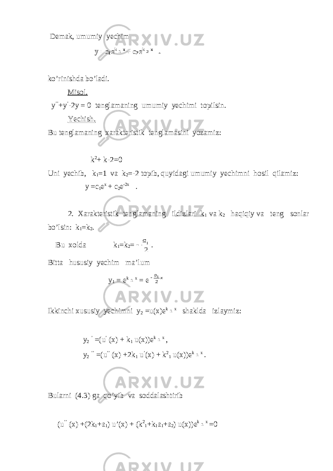  Demak, umumiy yechim y =c 1 e k1 x + c 2 e k 2 x . ko’rinishda bo’ladi. Misol. y ’’ +y ’ -2y = 0 tenglamaning umumiy yechimi topilsin. Yechish. Bu tenglamaning xarakteristik tenglamasini yozamiz: k 2 + k-2=0 Uni yechib, k 1 =1 va k 2 =-2 topib, quyidagi umumiy yechimni hosil qilamiz: y =c 1 e x + c 2 e -2x . 2. Xarakteristik tenglamaning ildizlari k 1 va k 2 haqiqiy va teng sonlar bo’lsin: k 1 =k 2 . Bu xolda k 1 =k 2 = 2 1а  . Bitta hususiy yechim ma’lum y 1 = e k 1 x = e х а 21  Ikkinchi xususiy yechimni y 2 =u(x)e k 1 x shaklda izlaymiz: y 2 ’ =(u ’ (x) + k 1 u(x))e k 1 x , y 2 ’’ =(u ’’ (x) +2k 1 u ’ (x) + k 2 1 u(x))e k 1 x . Bularni (4.3) ga qo’yib va soddalashtirib (u ’’ (x) +(2k 1 +a 1 ) u’(x) + (k 2 1 +k 1 a 1 +a 2 ) u(x))e k 1 x =0 