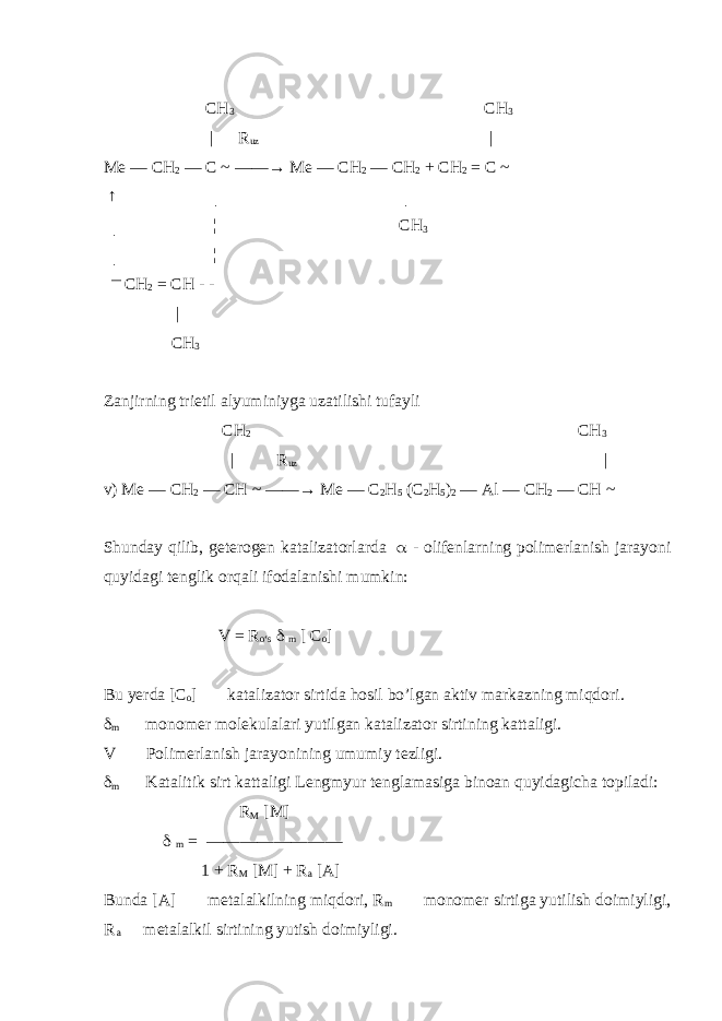  CH 3 CH 3 | R uz | Me — CH 2 — C ~ ——→ Me — CH 2 — CH 2 + CH 2 = C ~ ↑ │ │ │ ¦ CH 3 │ ¦ ― CH 2 = CH - - | CH 3 Zanjirning trietil alyuminiyga uzatilishi tufayli CH 2 CH 3 | R uz | v) Me — CH 2 — CH ~ ——→ Me — C 2 H 5 (C 2 H 5 ) 2 — Al — CH 2 — CH ~ Shunday qilib, geterogen katalizatorlarda  - olifenlarning polimerlanish jarayoni quyidagi tenglik orqali ifodalanishi mumkin: V = R о ‘s  m [ C o ] Bu yerda [C o ]  katalizator sirtida hosil bo’lgan aktiv markazning miqdori.  m  monomer molekulalari yutilgan katalizator sirtining kattaligi. V  Polimerlanish jarayonining umumiy tezligi.  m  Katalitik sirt kattaligi Lengmyur tenglamasiga binoan quyidagicha topiladi: R M [M]  m = ———————— 1 + R M [M] + R a [A] Bunda [A]  metalalkilning miqdori, R m  monomer sirtiga yutilish doimiyligi, R a  metalalkil sirtining yutish doimiyligi. 
