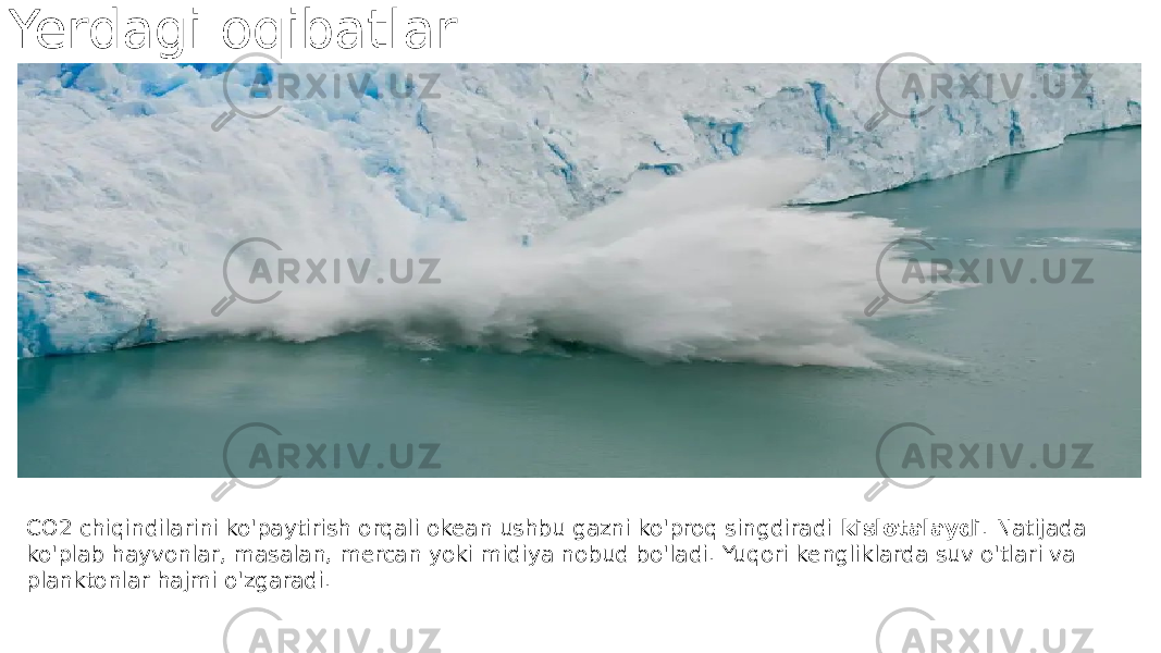 Yerdagi oqibatlar CO2 chiqindilarini ko&#39;paytirish orqali okean ushbu gazni ko&#39;proq singdiradi  kislotalaydi . Natijada ko&#39;plab hayvonlar, masalan, mercan yoki midiya nobud bo&#39;ladi. Yuqori kengliklarda suv o&#39;tlari va planktonlar hajmi o&#39;zgaradi. 