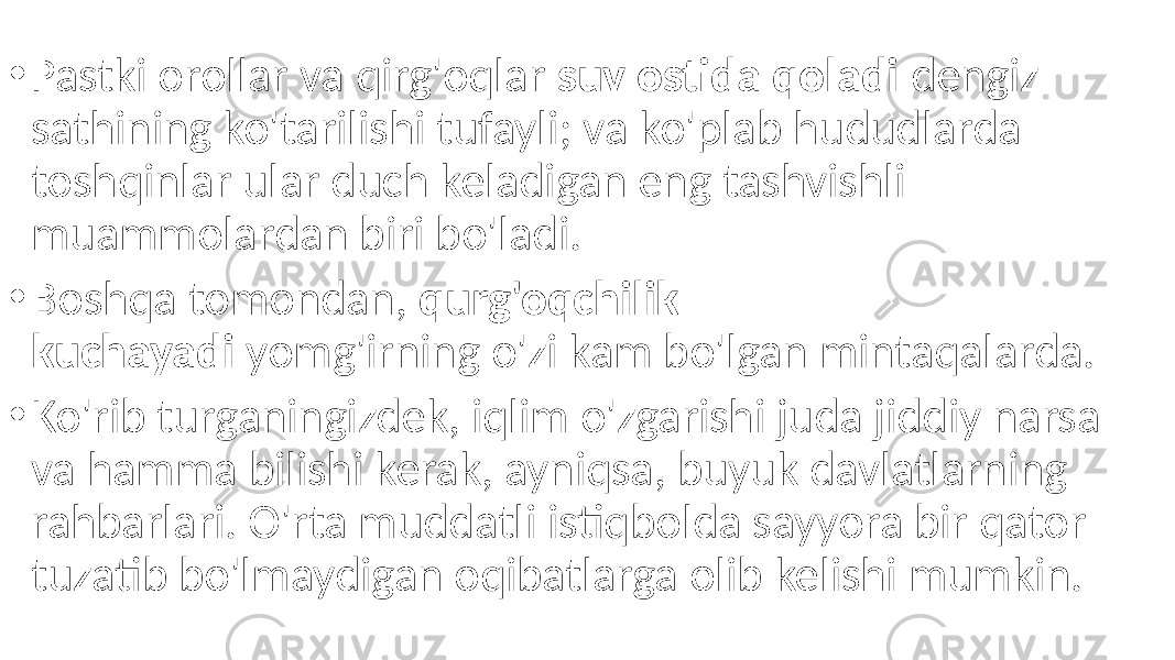 • Pastki orollar va qirg&#39;oqlar suv ostida qoladi dengiz sathining ko&#39;tarilishi tufayli; va ko&#39;plab hududlarda toshqinlar ular duch keladigan eng tashvishli muammolardan biri bo&#39;ladi. • Boshqa tomondan, qurg&#39;oqchilik kuchayadi yomg&#39;irning o&#39;zi kam bo&#39;lgan mintaqalarda. • Ko&#39;rib turganingizdek, iqlim o&#39;zgarishi juda jiddiy narsa va hamma bilishi kerak, ayniqsa, buyuk davlatlarning rahbarlari. O&#39;rta muddatli istiqbolda sayyora bir qator tuzatib bo&#39;lmaydigan oqibatlarga olib kelishi mumkin. 