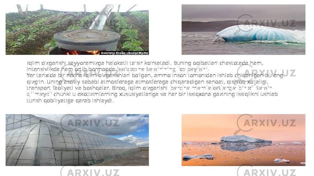Iqlim o&#39;zgarishi sayyoramizga halokatli ta&#39;sir ko&#39;rsatadi. Buning oqibatlari chastotada ham, intensivlikda ham ortib bormoqda  issiqxona ta&#39;sirining ko&#39;payishi. Yer tarixida bir necha iqlim o&#39;zgarishlari bo&#39;lgan, ammo inson tomonidan ishlab chiqarilgan bu eng qizg&#39;in. Uning asosiy sababi atmosferaga atmosferaga chiqaradigan sanoat, qishloq xo&#39;jaligi, transport faoliyati va boshqalar. Biroq, iqlim o&#39;zgarishi  barcha mamlakatlarga bir xil ta&#39;sir qilmaydi  chunki u ekotizimlarning xususiyatlariga va har bir issiqxona gazining issiqlikni ushlab turish qobiliyatiga qarab ishlaydi. 