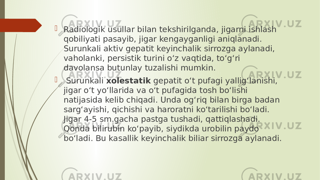  Radiologik usullar bilan tekshirilganda, jigarni ishlash qobiliyati pasayib, jigar kengayganligi aniqlanadi. Surunkali aktiv gepatit keyinchalik sirrozga aylanadi, vaholanki, persistik turini o‘z vaqtida, to‘g‘ri davolansa butunlay tuzalishi mumkin.  Surunkali xolestatik gepatit o‘t pufagi yallig‘lanishi, jigar o‘t yo‘llarida va o‘t pufagida tosh bo‘lishi natijasida kelib chiqadi. Unda og‘riq bilan birga badan sarg‘ayishi, qichishi va haroratni ko‘tarilishi bo‘ladi. Jigar 4-5 sm.gacha pastga tushadi, qattiqlashadi. Qonda bilirubin ko‘payib, siydikda urobilin paydo bo‘ladi. Bu kasallik keyinchalik biliar sirrozga aylanadi. 