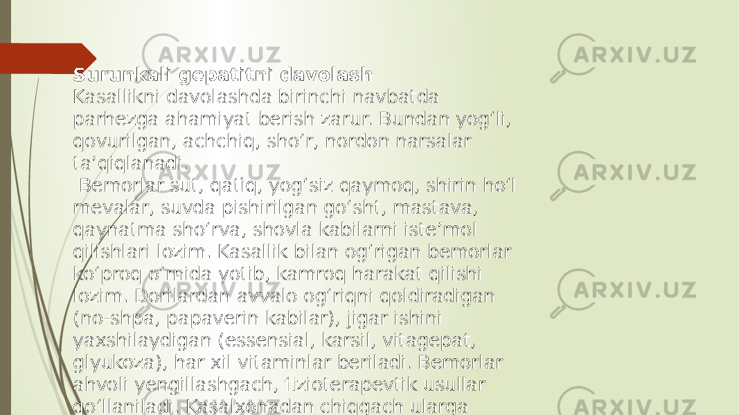 Surunkali gepatitni davolash Kasallikni davolashda birinchi navbatda parhezga ahamiyat berish zarur. Bundan yog‘li, qovurilgan, achchiq, sho‘r, nordon narsalar ta’qiqlanadi. Bemorlar sut, qatiq, yog‘siz qaymoq, shirin ho‘l mevalar, suvda pishirilgan go‘sht, mastava, qaynatma sho‘rva, shovla kabilarni iste’mol qilishlari lozim. Kasallik bilan og‘rigan bemorlar ko‘proq o‘rnida yotib, kamroq harakat qilishi lozim. Dorilardan avvalo og‘riqni qoldiradigan (no-shpa, papaverin kabilar), jigar ishini yaxshilaydigan (essensial, karsil, vitagepat, glyukoza), har xil vitaminlar beriladi. Bemorlar ahvoli yengillashgach, fizioterapevtik usullar qo‘llaniladi. Kasalxonadan chiqgach ularga yengil ishlar bilan shug‘ullanish maslahat qilinadi. 
