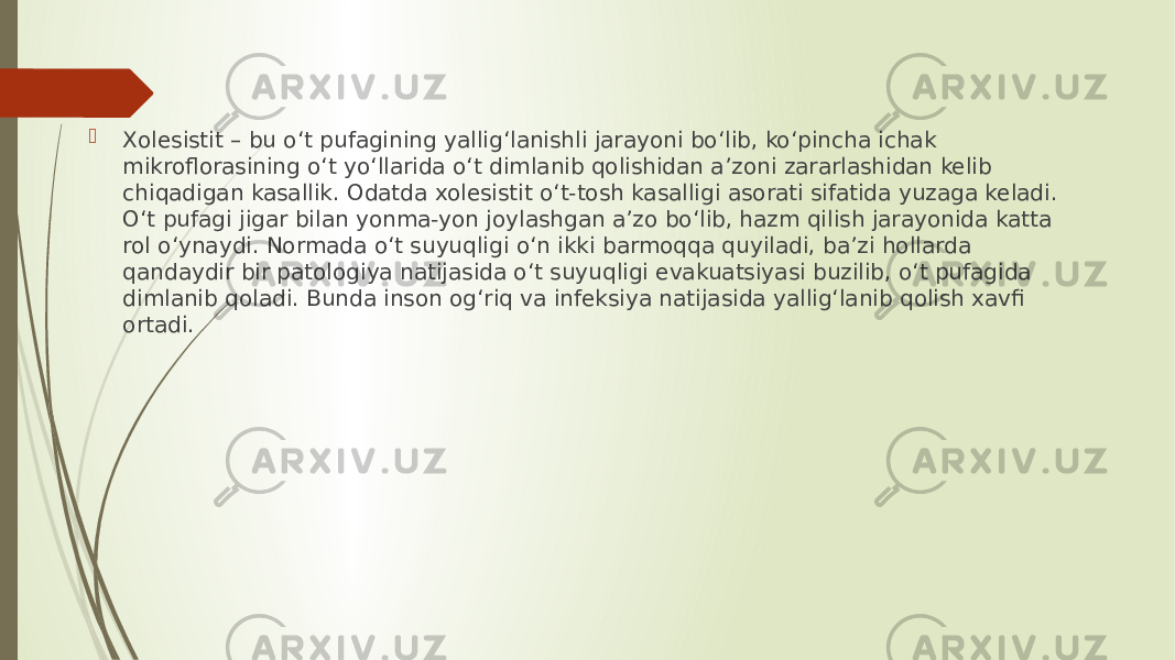  Xolesistit – bu o‘t pufagining yallig‘lanishli jarayoni bo‘lib, ko‘pincha ichak mikroflorasining o‘t yo‘llarida o‘t dimlanib qolishidan a’zoni zararlashidan kelib chiqadigan kasallik. Odatda xolesistit o‘t-tosh kasalligi asorati sifatida yuzaga keladi. O‘t pufagi jigar bilan yonma-yon joylashgan a’zo bo‘lib, hazm qilish jarayonida katta rol o‘ynaydi. Normada o‘t suyuqligi o‘n ikki barmoqqa quyiladi, ba’zi hollarda qandaydir bir patologiya natijasida o‘t suyuqligi evakuatsiyasi buzilib, o‘t pufagida dimlanib qoladi. Bunda inson og‘riq va infeksiya natijasida yallig‘lanib qolish xavfi ortadi. 