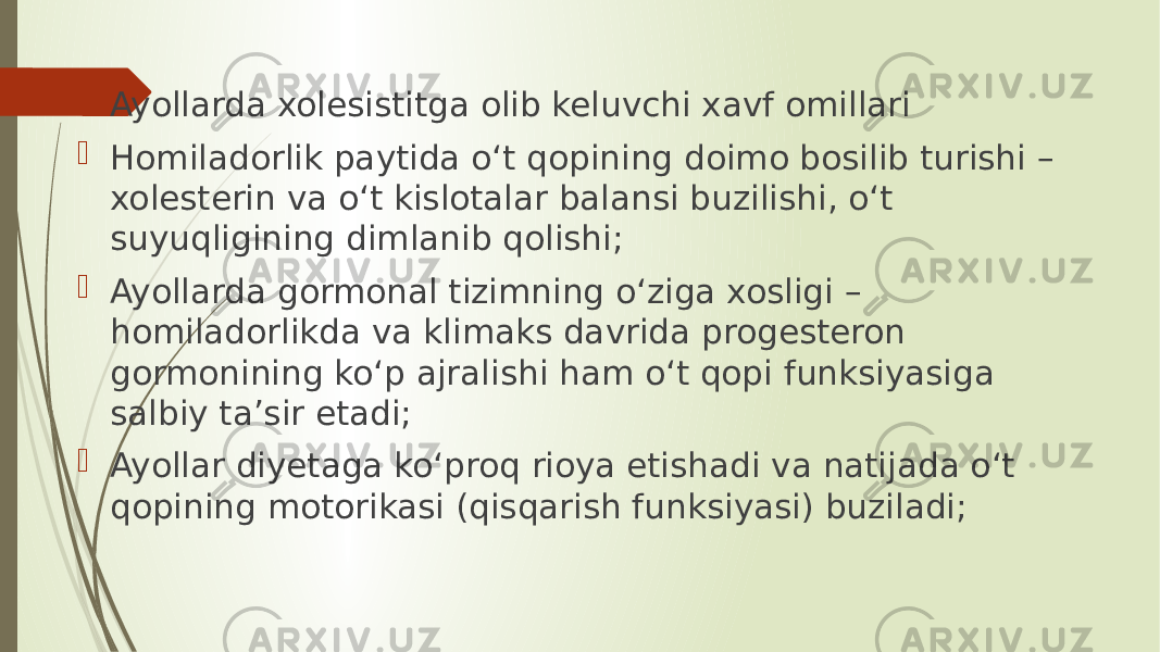  Ayollarda xolesistitga olib keluvchi xavf omillari  Homiladorlik paytida o‘t qopining doimo bosilib turishi – xolesterin va o‘t kislotalar balansi buzilishi, o‘t suyuqligining dimlanib qolishi;  Ayollarda gormonal tizimning o‘ziga xosligi – homiladorlikda va klimaks davrida progesteron gormonining ko‘p ajralishi ham o‘t qopi funksiyasiga salbiy ta’sir etadi;  Ayollar diyetaga ko‘proq rioya etishadi va natijada o‘t qopining motorikasi (qisqarish funksiyasi) buziladi; 