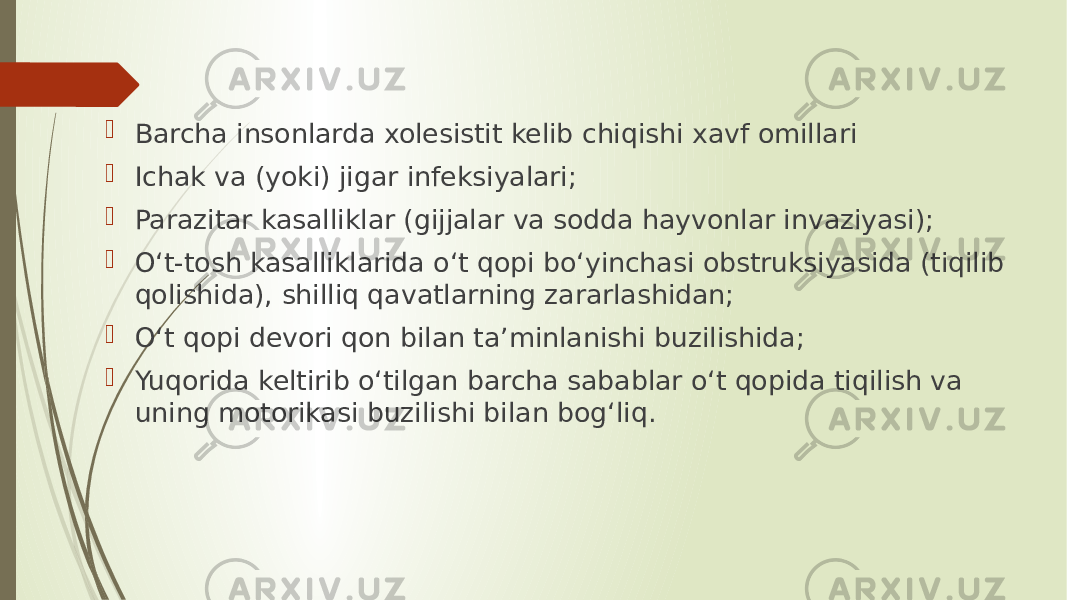  Barcha insonlarda xolesistit kelib chiqishi xavf omillari  Ichak va (yoki) jigar infeksiyalari;  Parazitar kasalliklar (gijjalar va sodda hayvonlar invaziyasi);  O‘t-tosh kasalliklarida o‘t qopi bo‘yinchasi obstruksiyasida (tiqilib qolishida), shilliq qavatlarning zararlashidan;  O‘t qopi devori qon bilan ta’minlanishi buzilishida;  Yuqorida keltirib o‘tilgan barcha sabablar o‘t qopida tiqilish va uning motorikasi buzilishi bilan bog‘liq. 