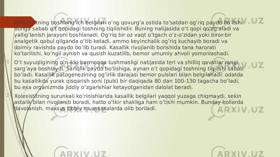  Xolesistitning boshlang‘ich belgilari o‘ng qovurg‘a ostida to‘satdan og‘riq paydo bo‘lishi. Bunga sabab o‘t qopidagi toshning tiqilishidir. Buning natijasida o‘t qopi qo‘zg‘aladi va yallig‘lanish jarayoni boshlanadi. Og‘riq bir oz vaqt o‘tgach o‘z-o‘zidan yoki biror-bir analgetik qabul qilganda o‘tib ketadi, ammo keyinchalik og‘riq kuchayib boradi va doimiy ravishda paydo bo‘lib turadi. Kasallik rivojlanib borishida tana harorati ko‘tarilishi, ko‘ngil aynish va qusish kuzatilib, bemor umumiy ahvoli yomonlashadi.  O‘t suyuqligining o‘n ikki barmoqqa tushmasligi natijasida teri va shilliq qavatlar rangi sarg‘aya boshlaydi. Sariqlik paydo bo‘lishiga, aynan o‘t qopidagi toshning tiqilishi sabab bo‘ladi. Kasallik patogenezining og‘irlik darajasi bemor pulslari bilan belgilanadi: odatda bu kasallikda yurak qisqarish soni (puls) bir daqiqada 80 dan 100-130 tagacha bo‘ladi, bu esa organizmda jiddiy o‘zgarishlar ketayotganidan dalolat beradi.  Xolesistitning surunkali ko‘rinishlarida kasallik belgilari yaqqol yuzaga chiqmaydi, sekin astalik bilan rivojlanib boradi, hatto o‘tkir shakliga ham o‘tishi mumkin. Bunday hollarda davolanish, maxsus tibbiy muassasalarda olib boriladi. 