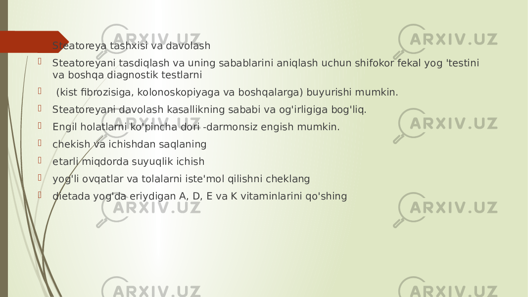  Steatoreya tashxisi va davolash  Steatoreyani tasdiqlash va uning sabablarini aniqlash uchun shifokor fekal yog &#39;testini va boshqa diagnostik testlarni  (kist fibrozisiga, kolonoskopiyaga va boshqalarga) buyurishi mumkin.  Steatoreyani davolash kasallikning sababi va og&#39;irligiga bog&#39;liq.  Engil holatlarni ko&#39;pincha dori -darmonsiz engish mumkin.  chekish va ichishdan saqlaning  etarli miqdorda suyuqlik ichish  yog&#39;li ovqatlar va tolalarni iste&#39;mol qilishni cheklang  dietada yog&#39;da eriydigan A, D, E va K vitaminlarini qo&#39;shing 