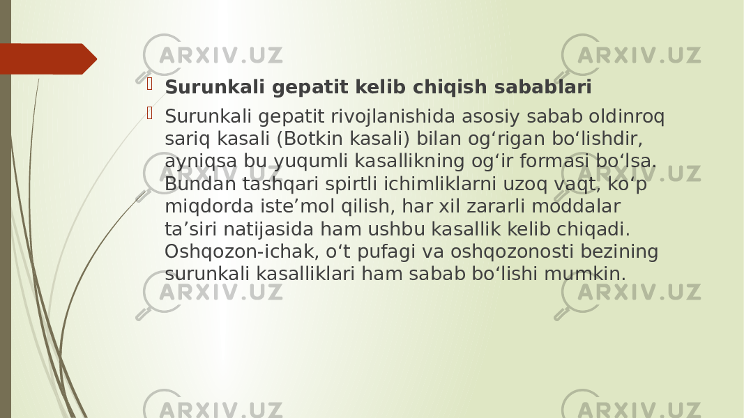  Surunkali gepatit kelib chiqish sabablari  Surunkali gepatit rivojlanishida asosiy sabab oldinroq sariq kasali (Botkin kasali) bilan og‘rigan bo‘lishdir, ayniqsa bu yuqumli kasallikning og‘ir formasi bo‘lsa. Bundan tashqari spirtli ichimliklarni uzoq vaqt, ko‘p miqdorda iste’mol qilish, har xil zararli moddalar ta’siri natijasida ham ushbu kasallik kelib chiqadi. Oshqozon-ichak, o‘t pufagi va oshqozonosti bezining surunkali kasalliklari ham sabab bo‘lishi mumkin. 