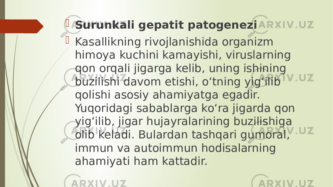  Surunkali gepatit patogenezi  Kasallikning rivojlanishida organizm himoya kuchini kamayishi, viruslarning qon orqali jigarga kelib, uning ishining buzilishi davom etishi, o‘tning yig‘ilib qolishi asosiy ahamiyatga egadir. Yuqoridagi sabablarga ko‘ra jigarda qon yig‘ilib, jigar hujayralarining buzilishiga olib keladi. Bulardan tashqari gumoral, immun va autoimmun hodisalarning ahamiyati ham kattadir. 