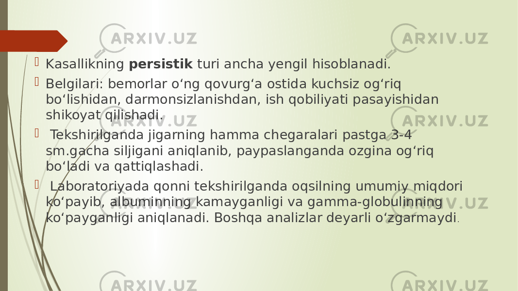  Kasallikning persistik turi ancha yengil hisoblanadi.  Belgilari: bemorlar o‘ng qovurg‘a ostida kuchsiz og‘riq bo‘lishidan, darmonsizlanishdan, ish qobiliyati pasayishidan shikoyat qilishadi.  Tekshirilganda jigarning hamma chegaralari pastga 3-4 sm.gacha siljigani aniqlanib, paypaslanganda ozgina og‘riq bo‘ladi va qattiqlashadi.  Laboratoriyada qonni tekshirilganda oqsilning umumiy miqdori ko‘payib, albuminning kamayganligi va gamma-globulinning ko‘payganligi aniqlanadi. Boshqa analizlar deyarli o‘zgarmaydi . 
