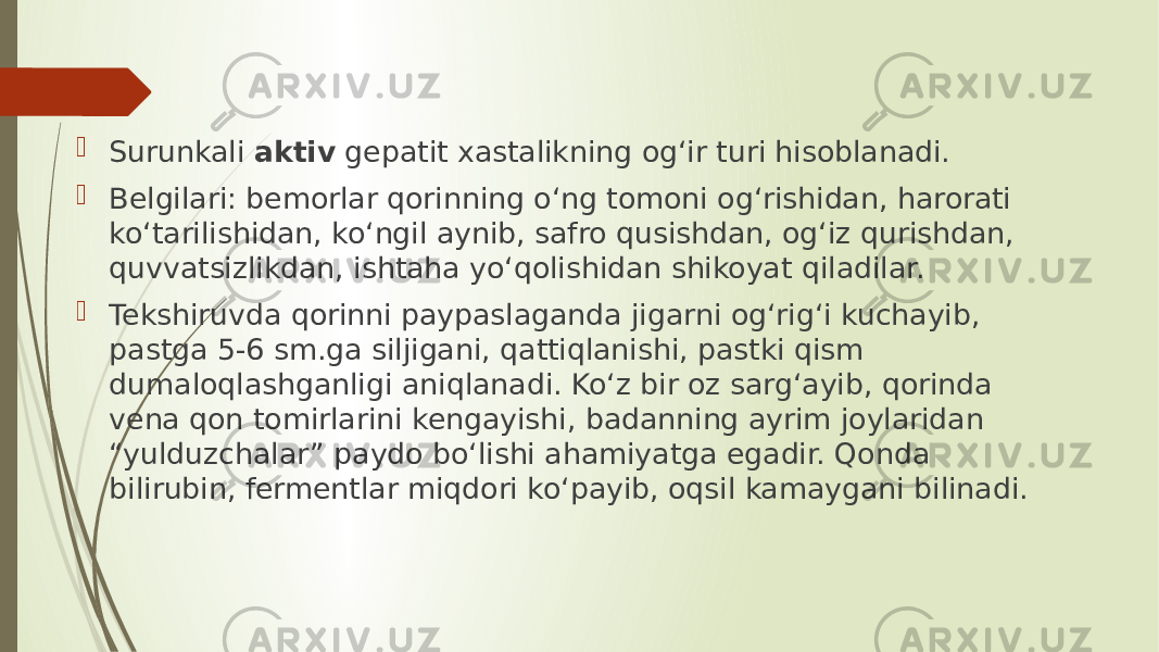  Surunkali aktiv gepatit xastalikning og‘ir turi hisoblanadi.  Belgilari: bemorlar qorinning o‘ng tomoni og‘rishidan, harorati ko‘tarilishidan, ko‘ngil aynib, safro qusishdan, og‘iz qurishdan, quvvatsizlikdan, ishtaha yo‘qolishidan shikoyat qiladilar.  Tekshiruvda qorinni paypaslaganda jigarni og‘rig‘i kuchayib, pastga 5-6 sm.ga siljigani, qattiqlanishi, pastki qism dumaloqlashganligi aniqlanadi. Ko‘z bir oz sarg‘ayib, qorinda vena qon tomirlarini kengayishi, badanning ayrim joylaridan “yulduzchalar” paydo bo‘lishi ahamiyatga egadir. Qonda bilirubin, fermentlar miqdori ko‘payib, oqsil kamaygani bilinadi. 