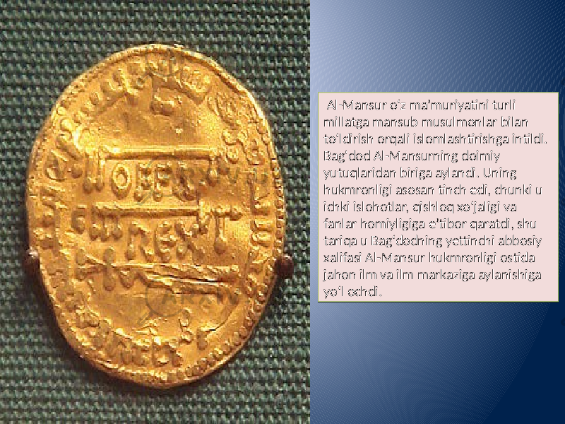  Al-Mansur oʻz maʼmuriyatini turli millatga mansub musulmonlar bilan toʻldirish orqali islomlashtirishga intildi. Bag&#39;dod Al-Mansurning doimiy yutuqlaridan biriga aylandi. Uning hukmronligi asosan tinch edi, chunki u ichki islohotlar, qishloq xo‘jaligi va fanlar homiyligiga e’tibor qaratdi, shu tariqa u Bag‘dodning yettinchi abbosiy xalifasi Al-Mansur hukmronligi ostida jahon ilm va ilm markaziga aylanishiga yo‘l ochdi.09 21 04 15 01 07 24 06 22 15 0A 2F02 07 