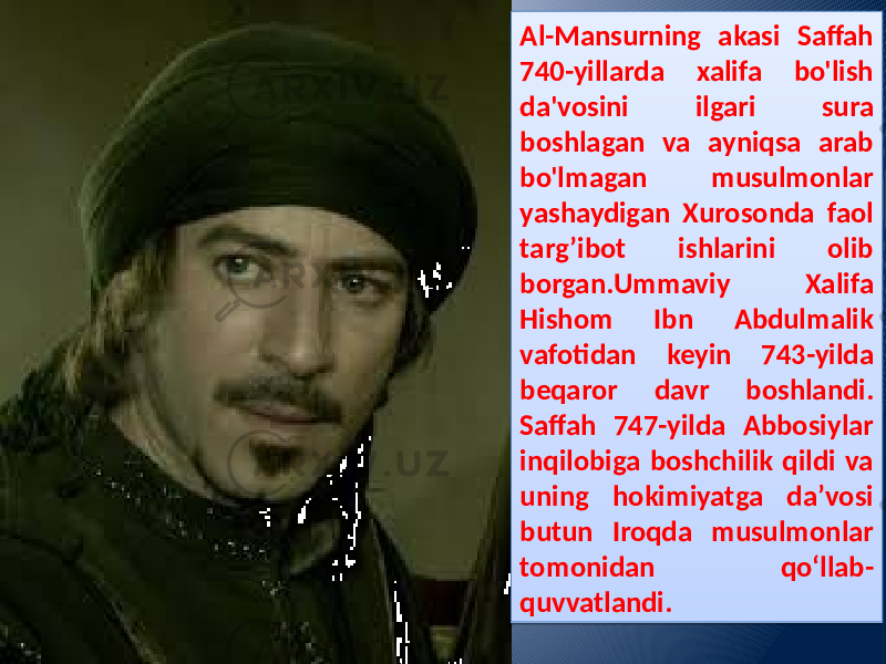 Al-Mansurning akasi Saffah 740-yillarda xalifa bo&#39;lish da&#39;vosini ilgari sura boshlagan va ayniqsa arab bo&#39;lmagan musulmonlar yashaydigan Xurosonda faol targ’ibot ishlarini olib borgan.Ummaviy Xalifa Hishom Ibn Abdulmalik vafotidan keyin 743-yilda beqaror davr boshlandi. Saffah 747-yilda Abbosiylar inqilobiga boshchilik qildi va uning hokimiyatga daʼvosi butun Iroqda musulmonlar tomonidan qoʻllab- quvvatlandi. 08 1F 1C 09 09 14 15 09 3D 03 09 2A 120D 05 09 15 39 