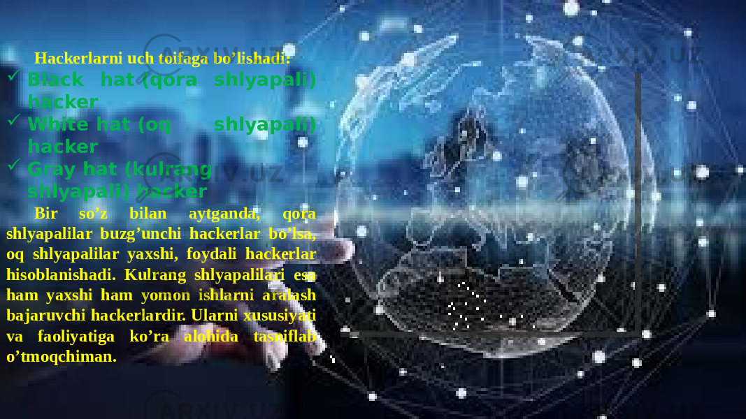  Hackerlarni uch toifaga bo’lishadi:  Black hat (qora shlyapali) hacker  White hat (oq shlyapali) hacker  Gray hat (kulrang shlyapali) hacker Bir so’z bilan aytganda, qora shlyapalilar buzg’unchi hackerlar bo’lsa, oq shlyapalilar yaxshi, foydali hackerlar hisoblanishadi. Kulrang shlyapalilari esa ham yaxshi ham yomon ishlarni aralash bajaruvchi hackerlardir. Ularni xususiyati va faoliyatiga ko’ra alohida tasniflab o’tmoqchiman. 